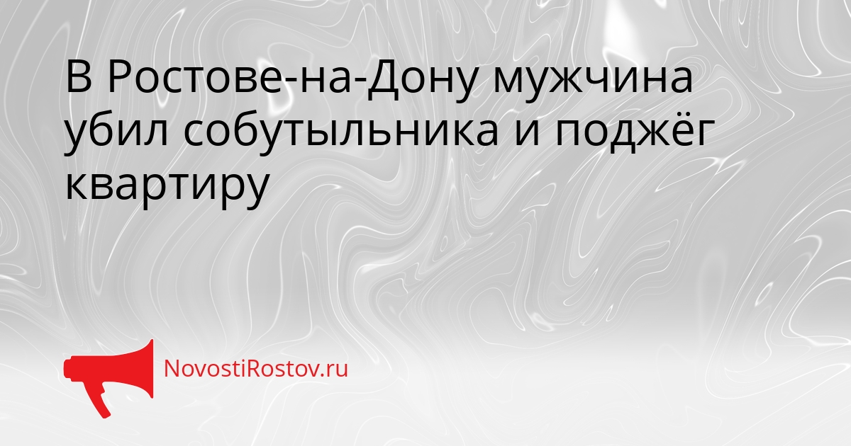 В Ростове-на-Дону мужчина убил собутыльника и поджёг квартиру - NovostiRostov, 20.08.2026
