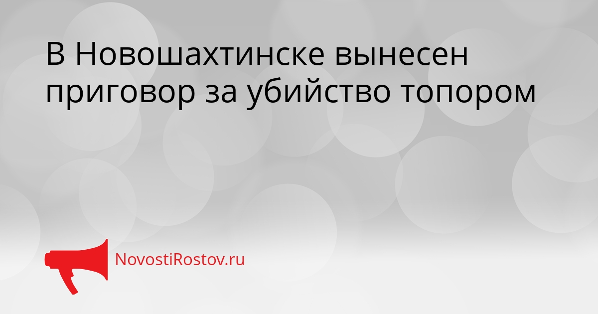 В Новошахтинске вынесен приговор за убийство топором - NovostiRostov, 25.08.2026