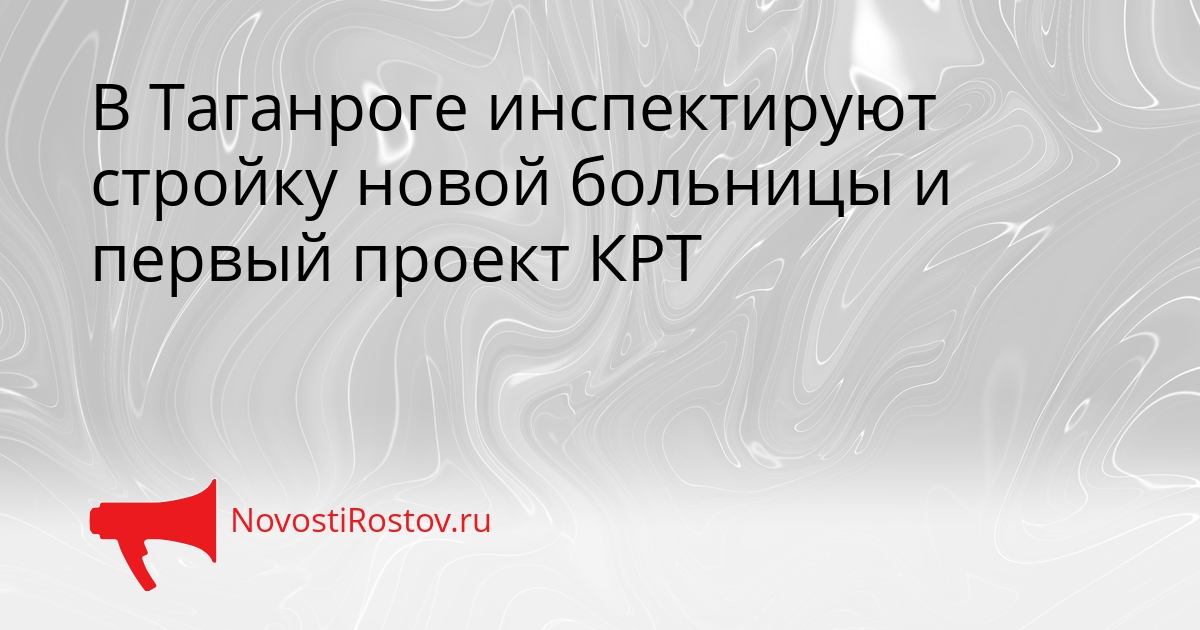 В Таганроге инспектируют стройку новой больницы и первый проект КРТ - NovostiRostov, 15.09.2026